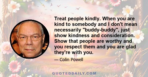 Treat people kindly. When you are kind to somebody and I don't mean necessarily buddy-buddy, just show kindness and consideration. Show that people are worthy and you respect them and you are glad they're with you.