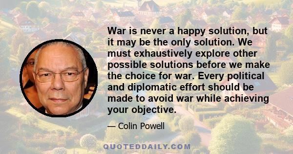 War is never a happy solution, but it may be the only solution. We must exhaustively explore other possible solutions before we make the choice for war. Every political and diplomatic effort should be made to avoid war