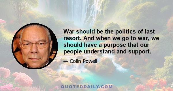 War should be the politics of last resort. And when we go to war, we should have a purpose that our people understand and support.