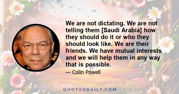 We are not dictating. We are not telling them [Saudi Arabia] how they should do it or who they should look like. We are their friends. We have mutual interests and we will help them in any way that is possible.