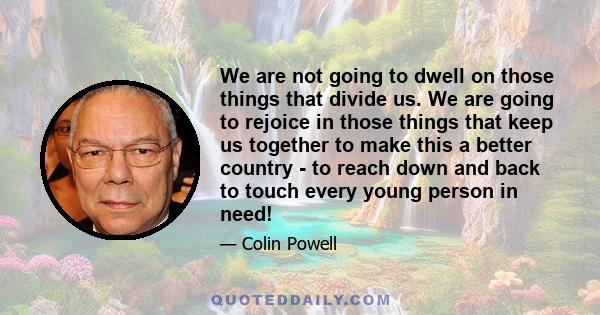 We are not going to dwell on those things that divide us. We are going to rejoice in those things that keep us together to make this a better country - to reach down and back to touch every young person in need!