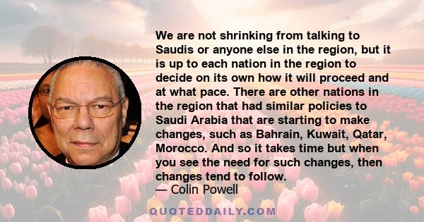 We are not shrinking from talking to Saudis or anyone else in the region, but it is up to each nation in the region to decide on its own how it will proceed and at what pace. There are other nations in the region that