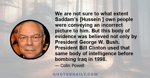 We are not sure to what extent Saddam's [Hussein ] own people were conveying an incorrect picture to him. But this body of evidence was believed not only by President George W. Bush. President Bill Clinton used that