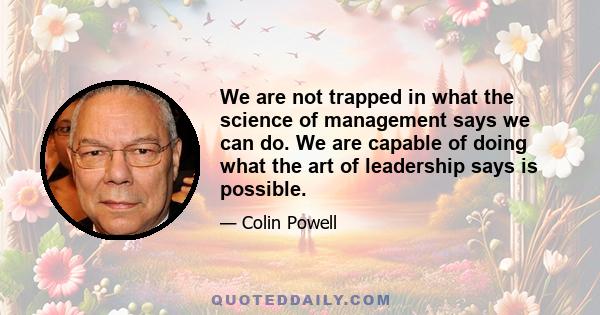 We are not trapped in what the science of management says we can do. We are capable of doing what the art of leadership says is possible.