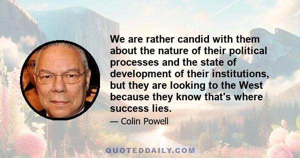 We are rather candid with them about the nature of their political processes and the state of development of their institutions, but they are looking to the West because they know that's where success lies.