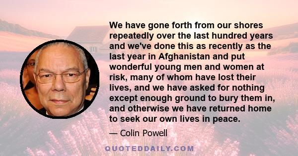 We have gone forth from our shores repeatedly over the last hundred years and we've done this as recently as the last year in Afghanistan and put wonderful young men and women at risk, many of whom have lost their