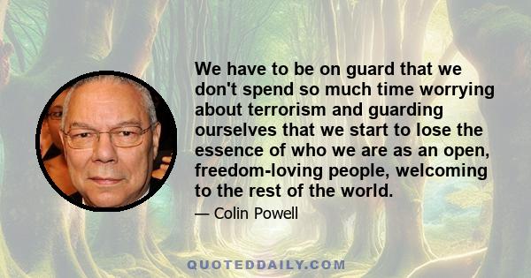 We have to be on guard that we don't spend so much time worrying about terrorism and guarding ourselves that we start to lose the essence of who we are as an open, freedom-loving people, welcoming to the rest of the