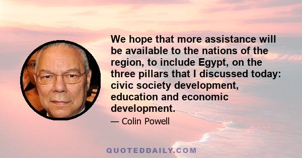 We hope that more assistance will be available to the nations of the region, to include Egypt, on the three pillars that I discussed today: civic society development, education and economic development.