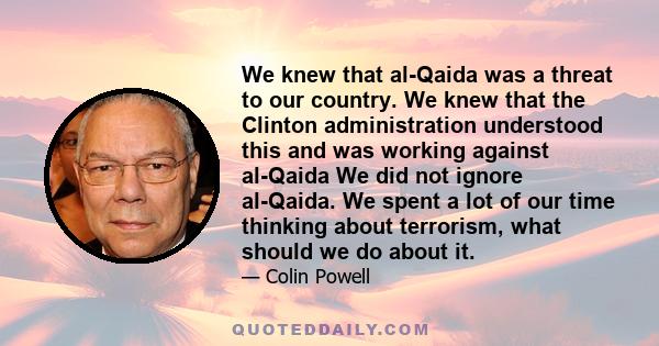 We knew that al-Qaida was a threat to our country. We knew that the Clinton administration understood this and was working against al-Qaida We did not ignore al-Qaida. We spent a lot of our time thinking about