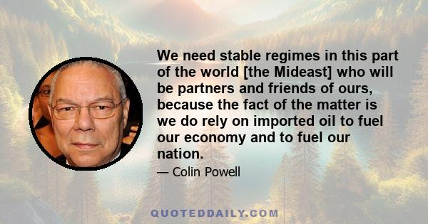 We need stable regimes in this part of the world [the Mideast] who will be partners and friends of ours, because the fact of the matter is we do rely on imported oil to fuel our economy and to fuel our nation.