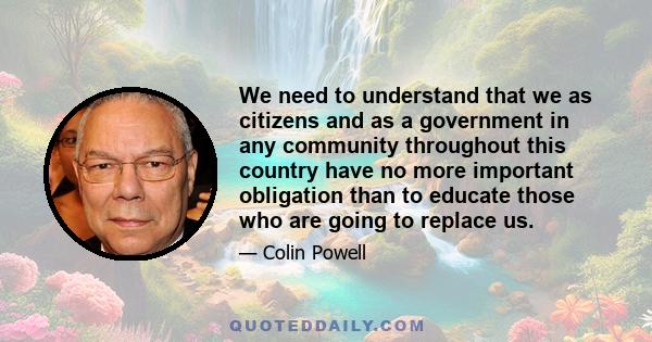 We need to understand that we as citizens and as a government in any community throughout this country have no more important obligation than to educate those who are going to replace us.