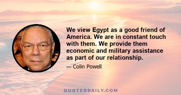 We view Egypt as a good friend of America. We are in constant touch with them. We provide them economic and military assistance as part of our relationship.