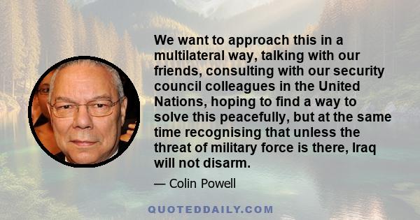 We want to approach this in a multilateral way, talking with our friends, consulting with our security council colleagues in the United Nations, hoping to find a way to solve this peacefully, but at the same time