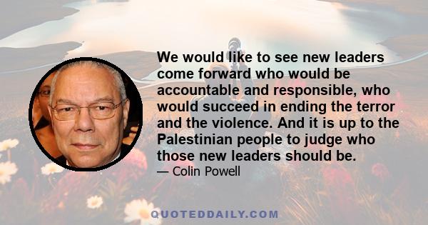 We would like to see new leaders come forward who would be accountable and responsible, who would succeed in ending the terror and the violence. And it is up to the Palestinian people to judge who those new leaders