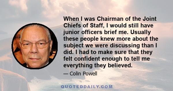 When I was Chairman of the Joint Chiefs of Staff, I would still have junior officers brief me. Usually these people knew more about the subject we were discussing than I did. I had to make sure that they felt confident