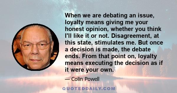 When we are debating an issue, loyalty means giving me your honest opinion, whether you think I'll like it or not. Disagreement, at this state, stimulates me. But once a decision is made, the debate ends. From that