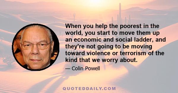 When you help the poorest in the world, you start to move them up an economic and social ladder, and they're not going to be moving toward violence or terrorism of the kind that we worry about.