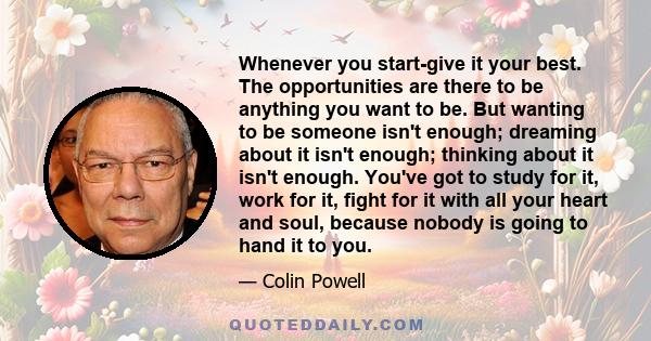 Whenever you start-give it your best. The opportunities are there to be anything you want to be. But wanting to be someone isn't enough; dreaming about it isn't enough; thinking about it isn't enough. You've got to