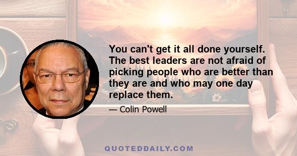 You can't get it all done yourself. The best leaders are not afraid of picking people who are better than they are and who may one day replace them.