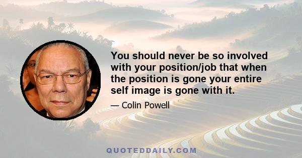 You should never be so involved with your position/job that when the position is gone your entire self image is gone with it.