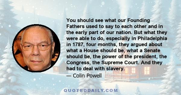 You should see what our Founding Fathers used to say to each other and in the early part of our nation. But what they were able to do, especially in Philadelphia in 1787, four months, they argued about what a House