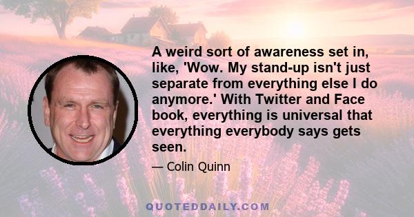 A weird sort of awareness set in, like, 'Wow. My stand-up isn't just separate from everything else I do anymore.' With Twitter and Face book, everything is universal that everything everybody says gets seen.