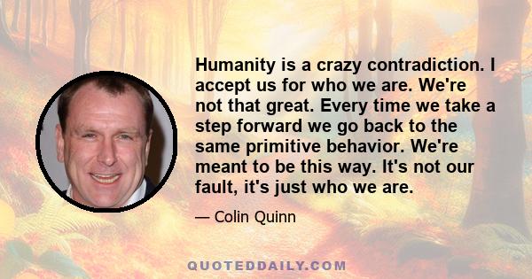 Humanity is a crazy contradiction. I accept us for who we are. We're not that great. Every time we take a step forward we go back to the same primitive behavior. We're meant to be this way. It's not our fault, it's just 