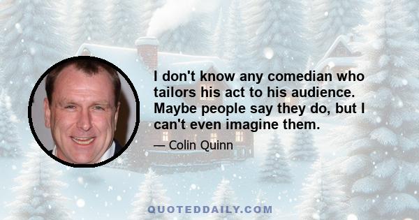 I don't know any comedian who tailors his act to his audience. Maybe people say they do, but I can't even imagine them.