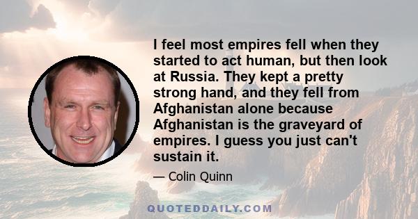 I feel most empires fell when they started to act human, but then look at Russia. They kept a pretty strong hand, and they fell from Afghanistan alone because Afghanistan is the graveyard of empires. I guess you just