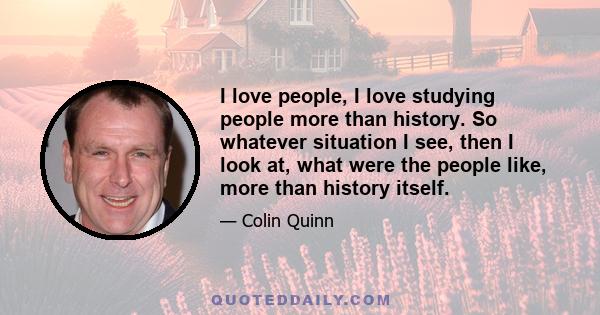 I love people, I love studying people more than history. So whatever situation I see, then I look at, what were the people like, more than history itself.