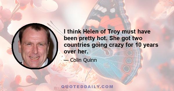 I think Helen of Troy must have been pretty hot. She got two countries going crazy for 10 years over her.