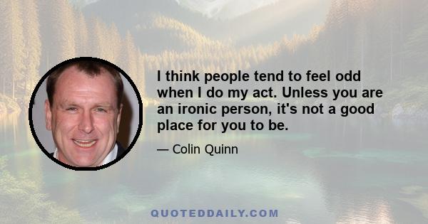 I think people tend to feel odd when I do my act. Unless you are an ironic person, it's not a good place for you to be.