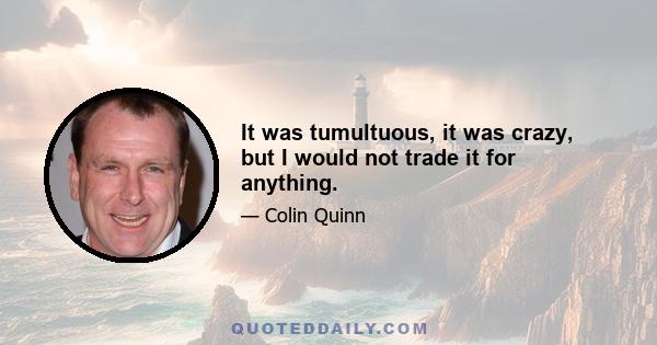 It was tumultuous, it was crazy, but I would not trade it for anything.