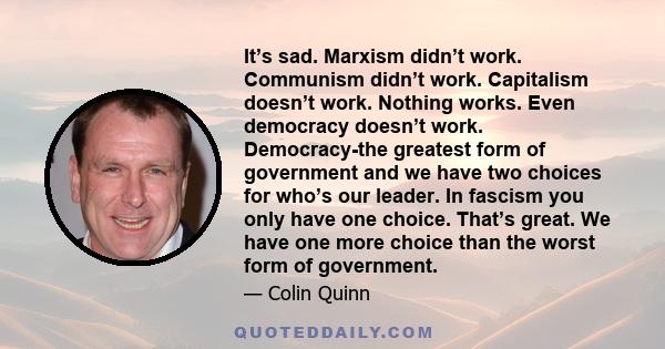 It’s sad. Marxism didn’t work. Communism didn’t work. Capitalism doesn’t work. Nothing works. Even democracy doesn’t work. Democracy-the greatest form of government and we have two choices for who’s our leader. In