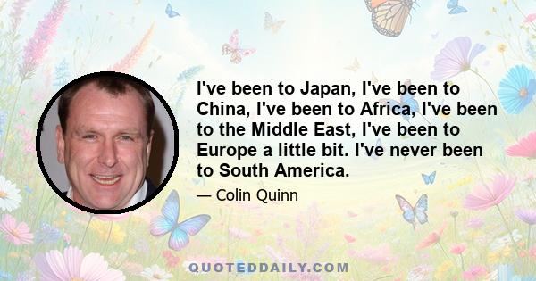 I've been to Japan, I've been to China, I've been to Africa, I've been to the Middle East, I've been to Europe a little bit. I've never been to South America.