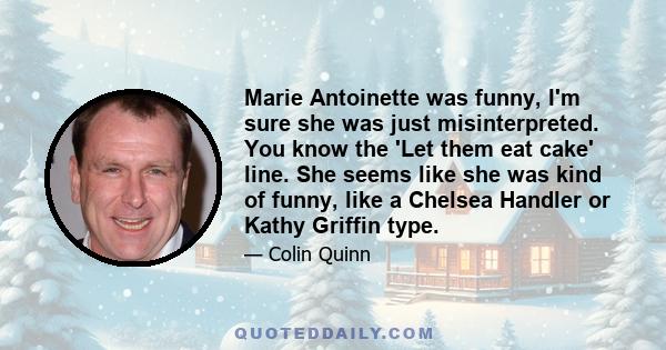 Marie Antoinette was funny, I'm sure she was just misinterpreted. You know the 'Let them eat cake' line. She seems like she was kind of funny, like a Chelsea Handler or Kathy Griffin type.