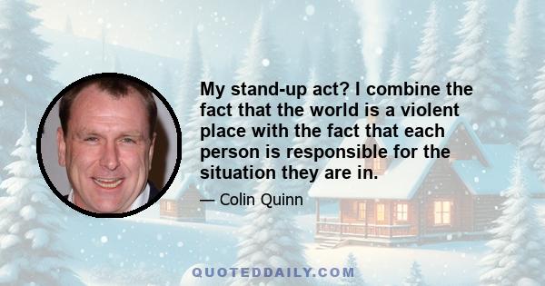 My stand-up act? I combine the fact that the world is a violent place with the fact that each person is responsible for the situation they are in.