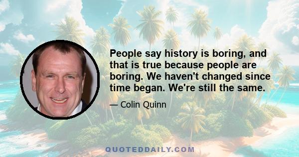 People say history is boring, and that is true because people are boring. We haven't changed since time began. We're still the same.