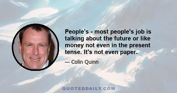 People's - most people's job is talking about the future or like money not even in the present tense. It's not even paper.