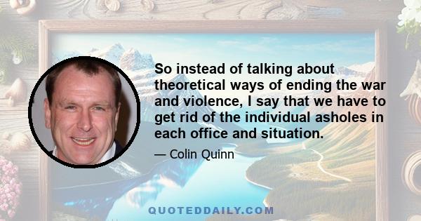 So instead of talking about theoretical ways of ending the war and violence, I say that we have to get rid of the individual asholes in each office and situation.