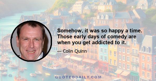 Somehow, it was so happy a time. Those early days of comedy are when you get addicted to it.