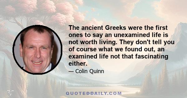 The ancient Greeks were the first ones to say an unexamined life is not worth living. They don't tell you of course what we found out, an examined life not that fascinating either.