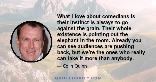 What I love about comedians is their instinct is always to go against the grain. Their whole existence is pointing out the elephant in the room. Already you can see audiences are pushing back, but we're the ones who