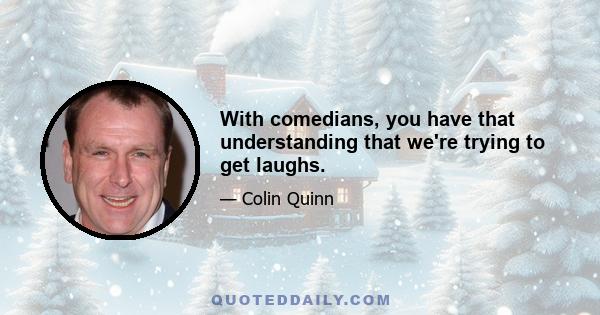 With comedians, you have that understanding that we're trying to get laughs.