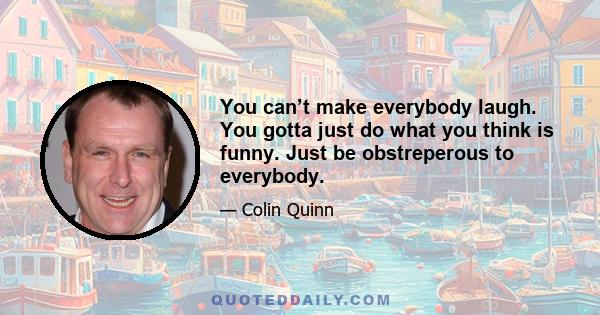 You can’t make everybody laugh. You gotta just do what you think is funny. Just be obstreperous to everybody.