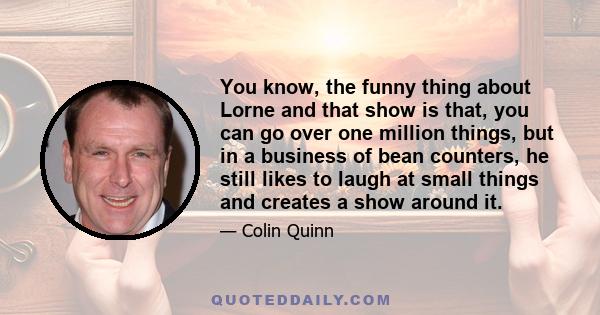 You know, the funny thing about Lorne and that show is that, you can go over one million things, but in a business of bean counters, he still likes to laugh at small things and creates a show around it.