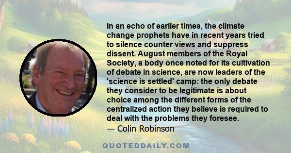 In an echo of earlier times, the climate change prophets have in recent years tried to silence counter views and suppress dissent. August members of the Royal Society, a body once noted for its cultivation of debate in