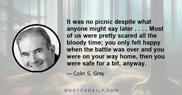 It was no picnic despite what anyone might say later . . . . Most of us were pretty scared all the bloody time; you only felt happy when the battle was over and you were on your way home, then you were safe for a bit,