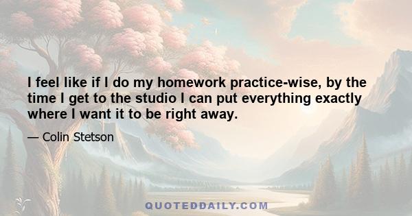 I feel like if I do my homework practice-wise, by the time I get to the studio I can put everything exactly where I want it to be right away.