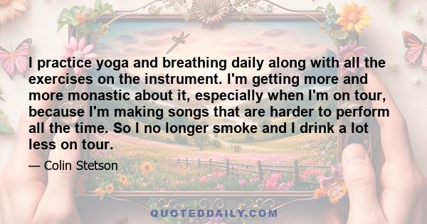 I practice yoga and breathing daily along with all the exercises on the instrument. I'm getting more and more monastic about it, especially when I'm on tour, because I'm making songs that are harder to perform all the